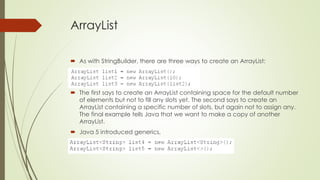 ArrayList
 As with StringBuilder, there are three ways to create an ArrayList:
 The first says to create an ArrayList containing space for the default number
of elements but not to fill any slots yet. The second says to create an
ArrayList containing a specific number of slots, but again not to assign any.
The final example tells Java that we want to make a copy of another
ArrayList.
 Java 5 introduced generics,
 