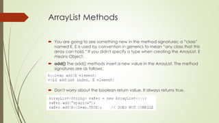 ArrayList Methods
 You are going to see something new in the method signatures: a “class”
named E. E is used by convention in generics to mean “any class that this
array can hold.” If you didn't specify a type when creating the ArrayList, E
means Object.
 add() The add() methods insert a new value in the ArrayList. The method
signatures are as follows:
 Don't worry about the boolean return value. It always returns true.
 