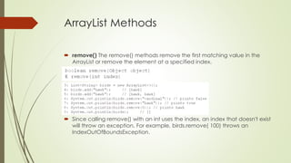 ArrayList Methods
 remove() The remove() methods remove the first matching value in the
ArrayList or remove the element at a specified index.
 Since calling remove() with an int uses the index, an index that doesn't exist
will throw an exception. For example, birds.remove( 100) throws an
IndexOutOfBoundsException.
 