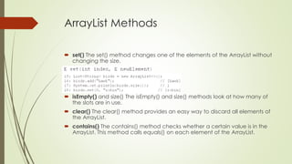 ArrayList Methods
 set() The set() method changes one of the elements of the ArrayList without
changing the size.
 isEmpty() and size() The isEmpty() and size() methods look at how many of
the slots are in use.
 clear() The clear() method provides an easy way to discard all elements of
the ArrayList.
 contains() The contains() method checks whether a certain value is in the
ArrayList. This method calls equals() on each element of the ArrayList.
 