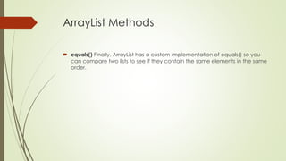ArrayList Methods
 equals() Finally, ArrayList has a custom implementation of equals() so you
can compare two lists to see if they contain the same elements in the same
order.
 