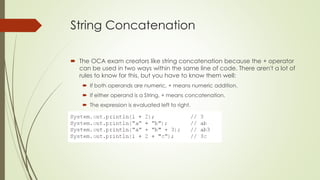 String Concatenation
 The OCA exam creators like string concatenation because the + operator
can be used in two ways within the same line of code. There aren't a lot of
rules to know for this, but you have to know them well:
 If both operands are numeric, + means numeric addition.
 If either operand is a String, + means concatenation.
 The expression is evaluated left to right.
 