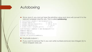 Autoboxing
 Since Java 5, you can just type the primitive value and Java will convert it to the
relevant wrapper class for you. This is called autoboxing.
 It actually outputs 1.
 If you want to remove the 2, you can write numbers.remove( new Integer( 2)) to
force wrapper class use.
 