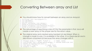 Converting Between array and List
 You should know how to convert between an array and an ArrayList.
 The advantage of specifying a size of 0 for the parameter is that Java will
create a new array of the proper size for the return value.
 The original array and created array backed List are linked. When a
change is made to one, it is available in the other. It is a fixed-size list and is
also known a backed List because the array changes with it.
 