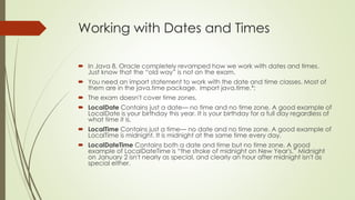 Working with Dates and Times
 In Java 8, Oracle completely revamped how we work with dates and times.
Just know that the “old way” is not on the exam.
 You need an import statement to work with the date and time classes. Most of
them are in the java.time package. import java.time.*;
 The exam doesn't cover time zones.
 LocalDate Contains just a date— no time and no time zone. A good example of
LocalDate is your birthday this year. It is your birthday for a full day regardless of
what time it is.
 LocalTime Contains just a time— no date and no time zone. A good example of
LocalTime is midnight. It is midnight at the same time every day.
 LocalDateTime Contains both a date and time but no time zone. A good
example of LocalDateTime is “the stroke of midnight on New Year's.” Midnight
on January 2 isn't nearly as special, and clearly an hour after midnight isn't as
special either.
 