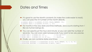 Dates and Times
 It is good to use the Month constants (to make the code easier to read),
you can pass the int number of the month directly.
 For months in the new date and time methods, Java counts starting from 1
like we human beings do.
 You can specify just the hour and minute, or you can add the number of
seconds. You can even add nanoseconds if you want to be very precise.
 Finally, we can combine dates and times:
 