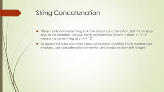 String Concatenation
 There is only one more thing to know about concatenation, but it is an easy
one. In this example, you just have to remember what + = does. s + = "2"
means the same thing as s = s + “2".
 To review the rules one more time: use numeric addition if two numbers are
involved, use concatenation otherwise, and evaluate from left to right.
 