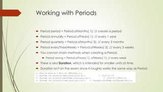 Working with Periods
 Period period = Period.ofMonths( 1); // create a period
 Period annually = Period.ofYears( 1); // every 1 year
 Period quarterly = Period.ofMonths( 3); // every 3 months
 Period everyThreeWeeks = Period.ofWeeks( 3); // every 3 weeks
 You cannot chain methods when creating a Period.
 Period wrong = Period.ofYears( 1). ofWeeks( 1); // every week
 There is also Duration, which is intended for smaller units of time.
 Duration isn't on the exam since it roughly works the same way as Period.
 
