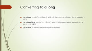 Converting to a long
 LocalDate has toEpochDay(), which is the number of days since January 1,
1970.
 LocalDateTime has toEpochTime(), which is the number of seconds since
January 1, 1970.
 LocalTime does not have an epoch method.
 
