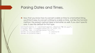 Parsing Dates and Times.
 Now that you know how to convert a date or time to a formatted String,
you'll find it easy to convert a String to a date or time. Just like the format()
method, the parse() method takes a formatter as well. If you don't specify
one, it uses the default for that type.
 