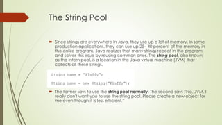 The String Pool
 Since strings are everywhere in Java, they use up a lot of memory. In some
production applications, they can use up 25– 40 percent of the memory in
the entire program. Java realizes that many strings repeat in the program
and solves this issue by reusing common ones. The string pool, also known
as the intern pool, is a location in the Java virtual machine (JVM) that
collects all these strings.
 The former says to use the string pool normally. The second says “No, JVM. I
really don't want you to use the string pool. Please create a new object for
me even though it is less efficient.”
 