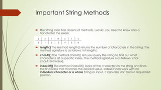 Important String Methods
 The String class has dozens of methods. Luckily, you need to know only a
handful for the exam.
 length() The method length() returns the number of characters in the String. The
method signature is as follows: int length().
 charAt() The method charAt() lets you query the string to find out what
character is at a specific index. The method signature is as follows: char
charAt(int index).
 indexOf() The method indexOf() looks at the characters in the string and finds
the first index that matches the desired value. indexOf can work with an
individual character or a whole String as input. It can also start from a requested
position.
 