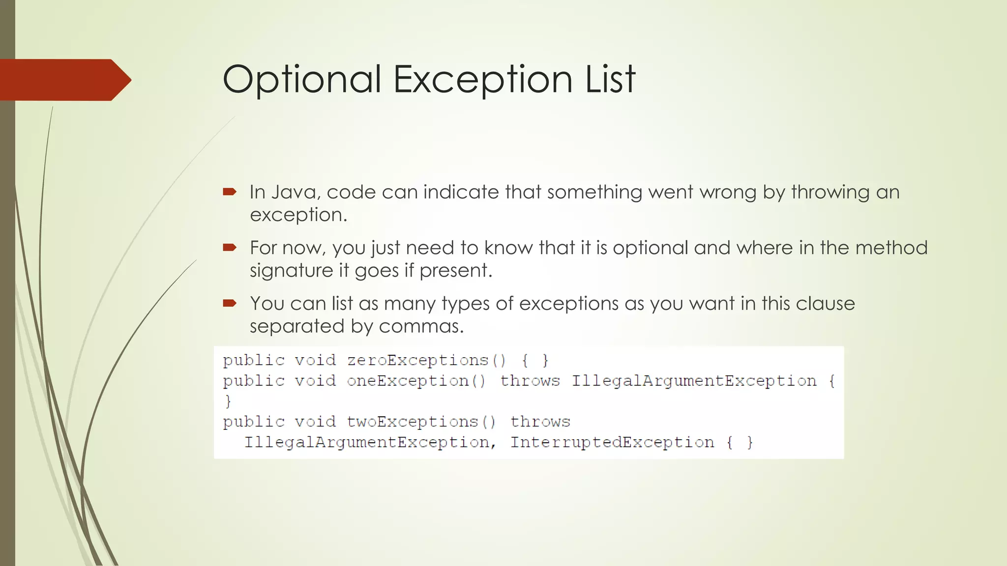 Optional Exception List
 In Java, code can indicate that something went wrong by throwing an
exception.
 For now, you just need to know that it is optional and where in the method
signature it goes if present.
 You can list as many types of exceptions as you want in this clause
separated by commas.
 