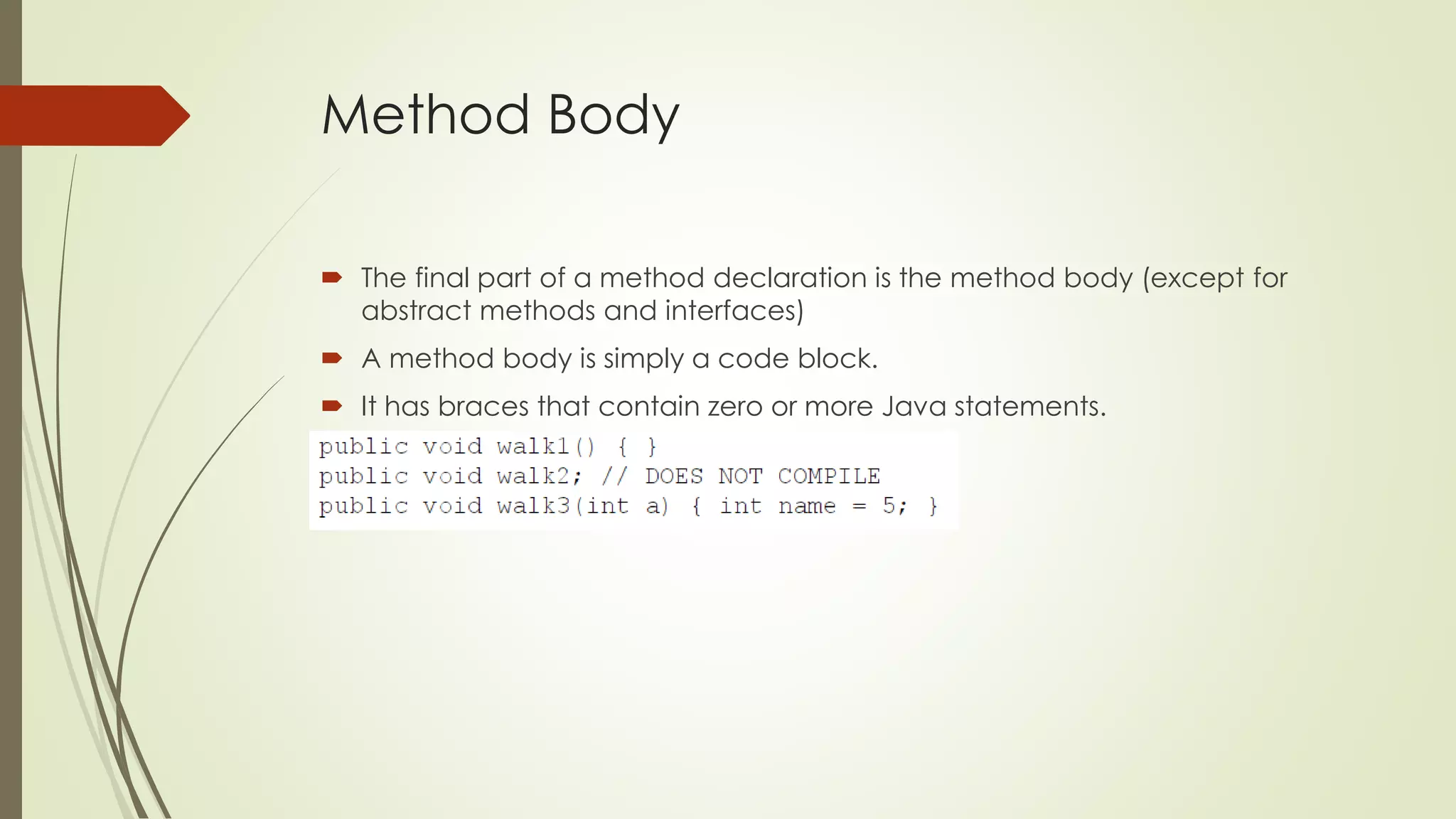Method Body
 The final part of a method declaration is the method body (except for
abstract methods and interfaces)
 A method body is simply a code block.
 It has braces that contain zero or more Java statements.
 