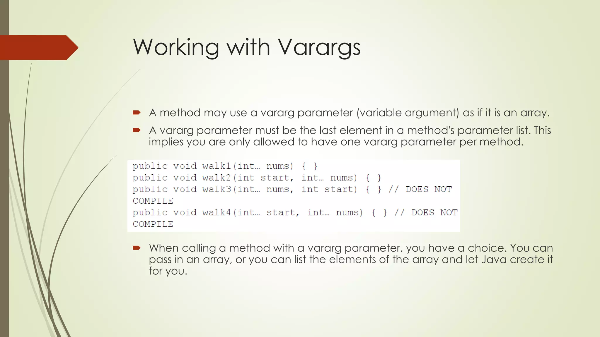 Working with Varargs
 A method may use a vararg parameter (variable argument) as if it is an array.
 A vararg parameter must be the last element in a method's parameter list. This
implies you are only allowed to have one vararg parameter per method.
 When calling a method with a vararg parameter, you have a choice. You can
pass in an array, or you can list the elements of the array and let Java create it
for you.
 