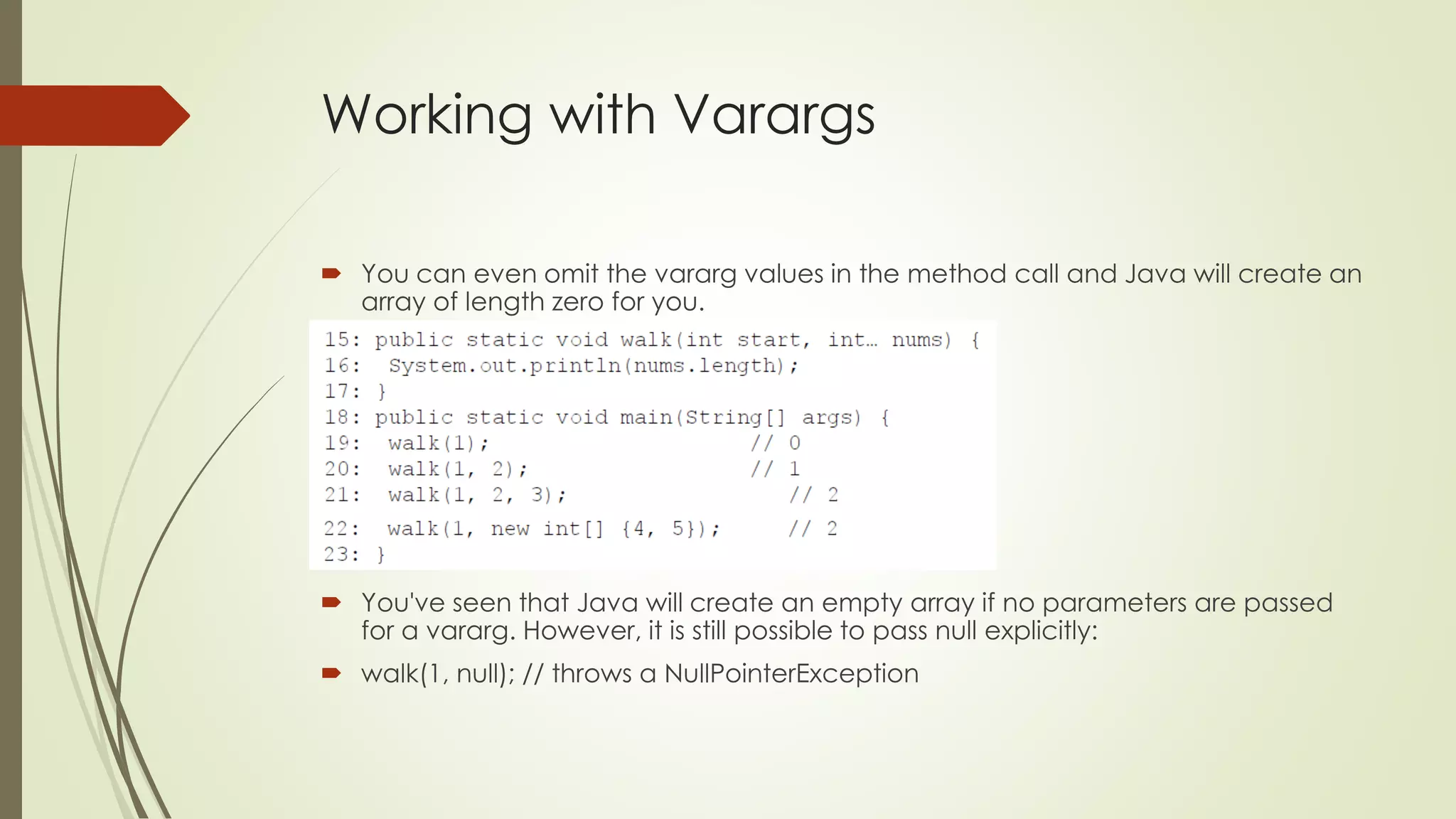 Working with Varargs
 You can even omit the vararg values in the method call and Java will create an
array of length zero for you.
 You've seen that Java will create an empty array if no parameters are passed
for a vararg. However, it is still possible to pass null explicitly:
 walk(1, null); // throws a NullPointerException
 