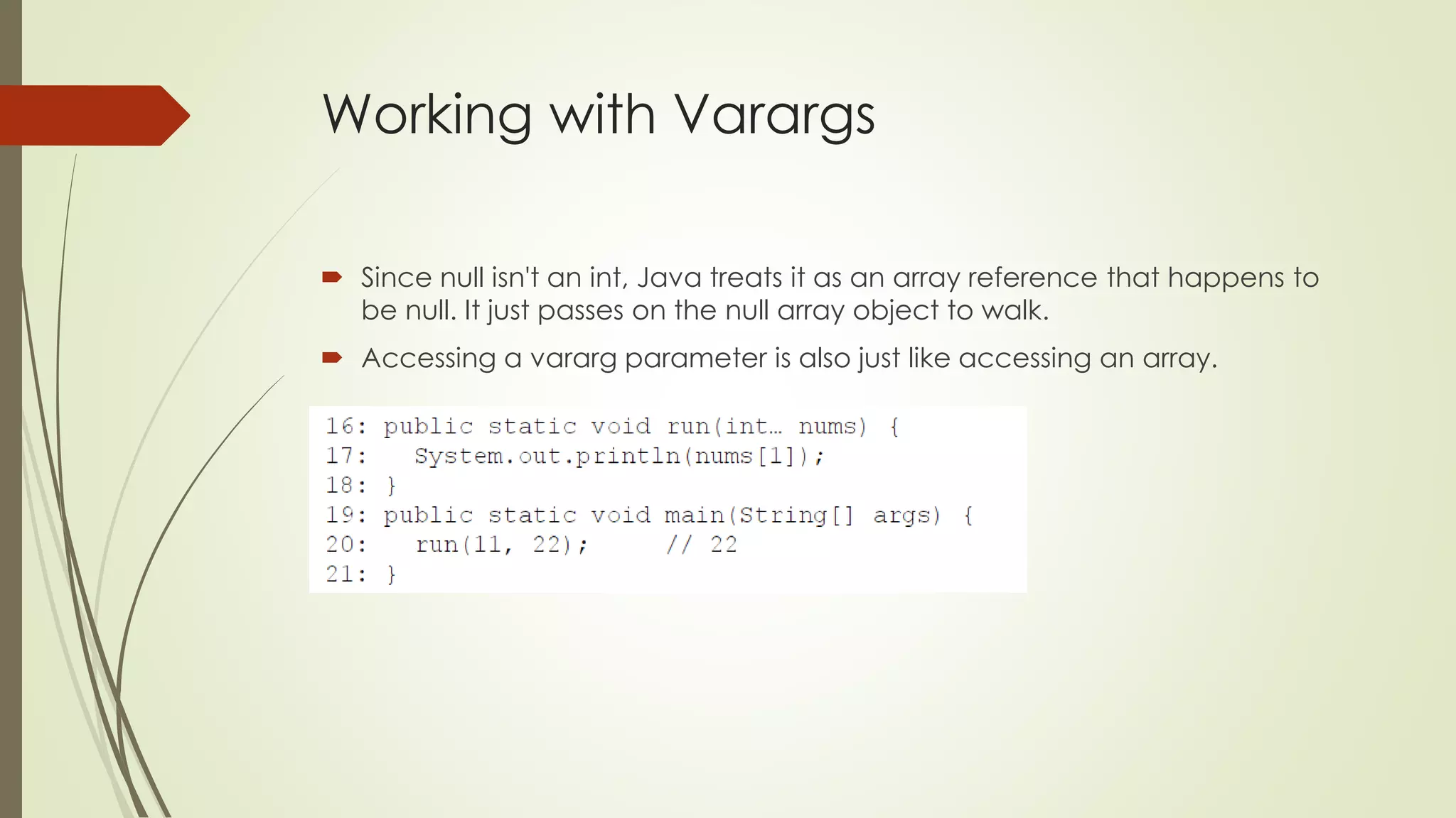 Working with Varargs
 Since null isn't an int, Java treats it as an array reference that happens to
be null. It just passes on the null array object to walk.
 Accessing a vararg parameter is also just like accessing an array.
 