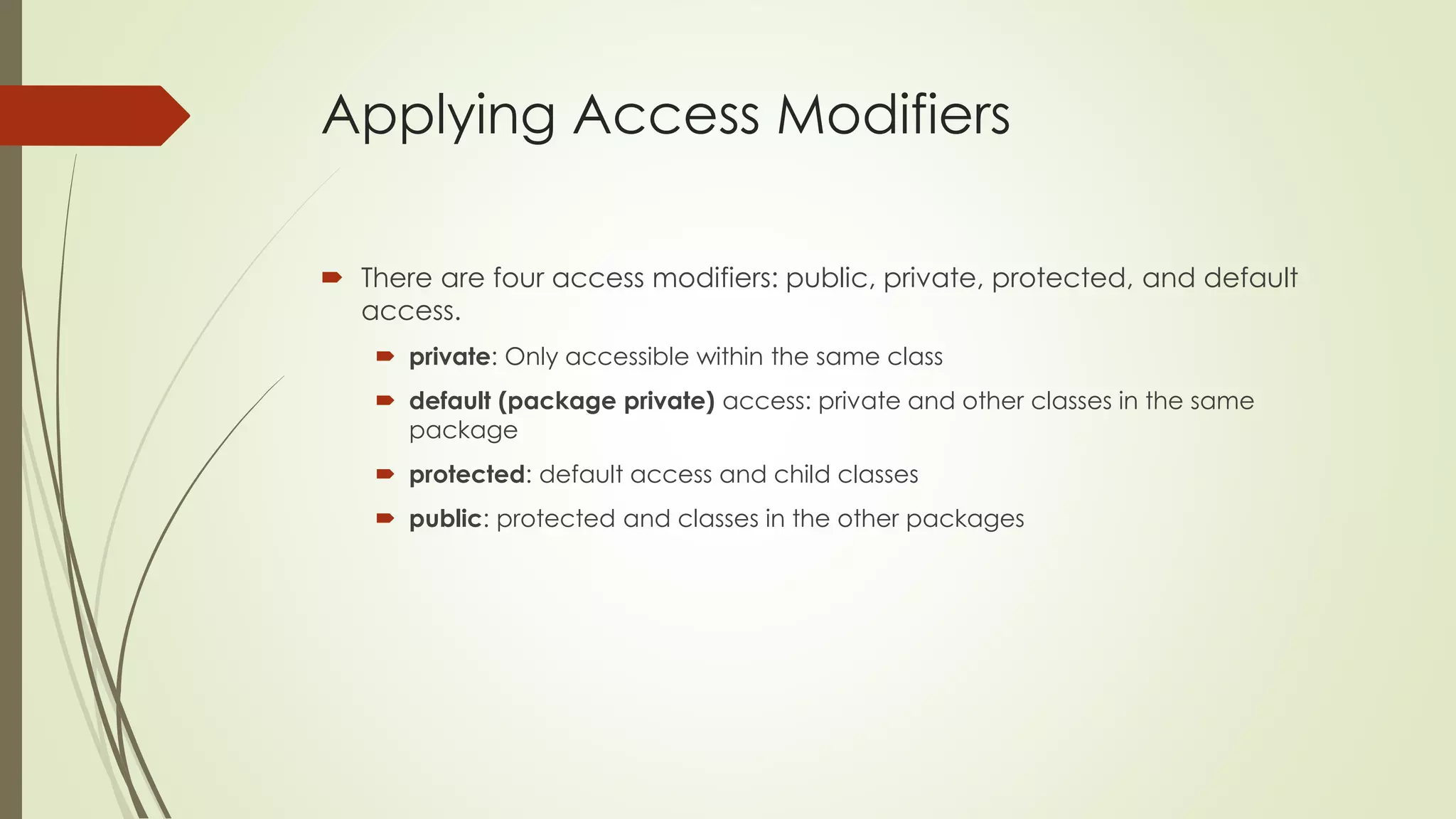 Applying Access Modifiers
 There are four access modifiers: public, private, protected, and default
access.
 private: Only accessible within the same class
 default (package private) access: private and other classes in the same
package
 protected: default access and child classes
 public: protected and classes in the other packages
 