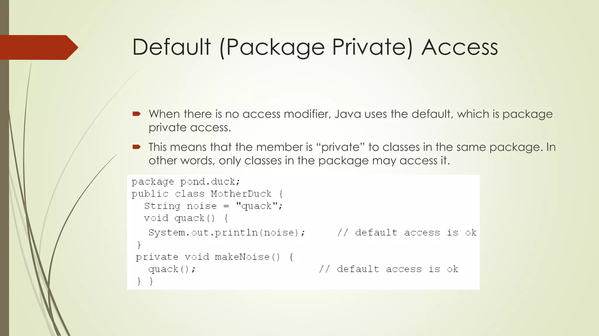 Default (Package Private) Access
 When there is no access modifier, Java uses the default, which is package
private access.
 This means that the member is “private” to classes in the same package. In
other words, only classes in the package may access it.
 