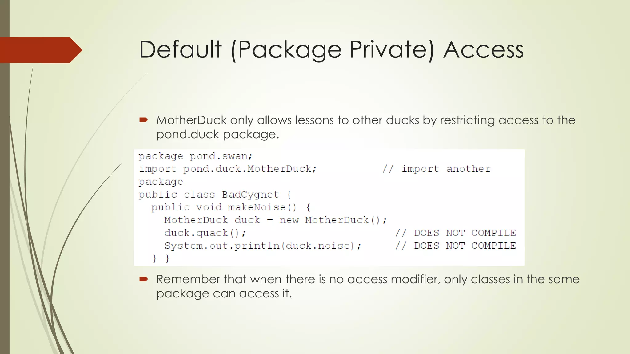 Default (Package Private) Access
 MotherDuck only allows lessons to other ducks by restricting access to the
pond.duck package.
 Remember that when there is no access modifier, only classes in the same
package can access it.
 