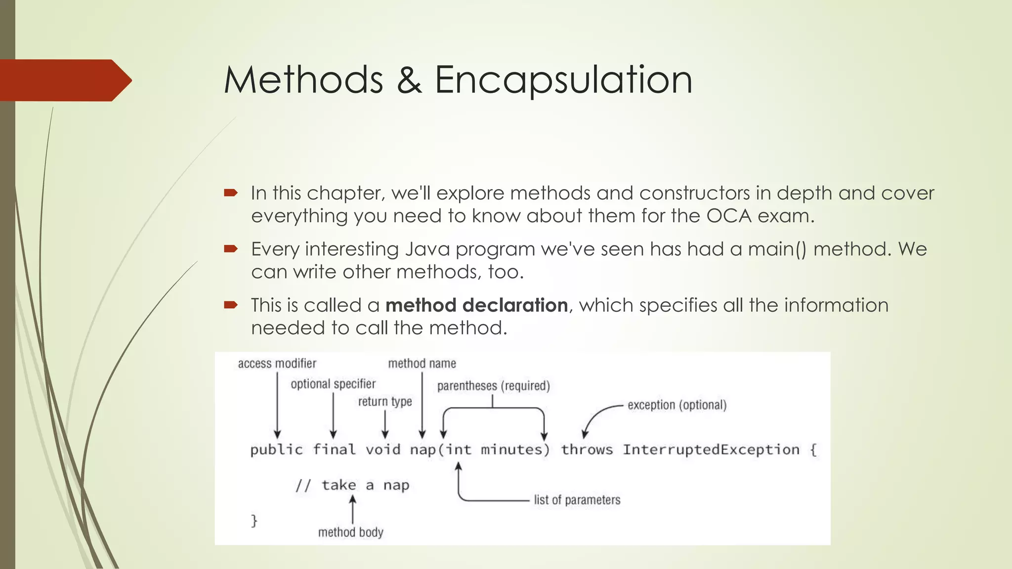 Methods & Encapsulation
 In this chapter, we'll explore methods and constructors in depth and cover
everything you need to know about them for the OCA exam.
 Every interesting Java program we've seen has had a main() method. We
can write other methods, too.
 This is called a method declaration, which specifies all the information
needed to call the method.
 