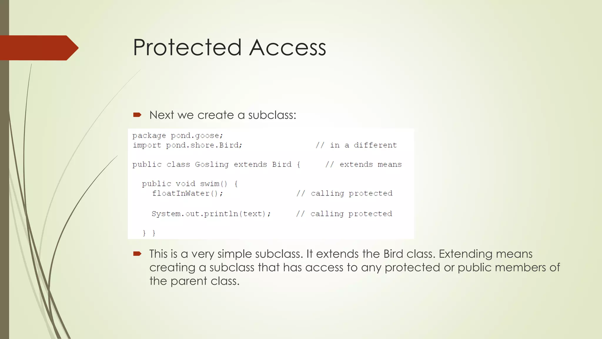 Protected Access
 Next we create a subclass:
 This is a very simple subclass. It extends the Bird class. Extending means
creating a subclass that has access to any protected or public members of
the parent class.
 
