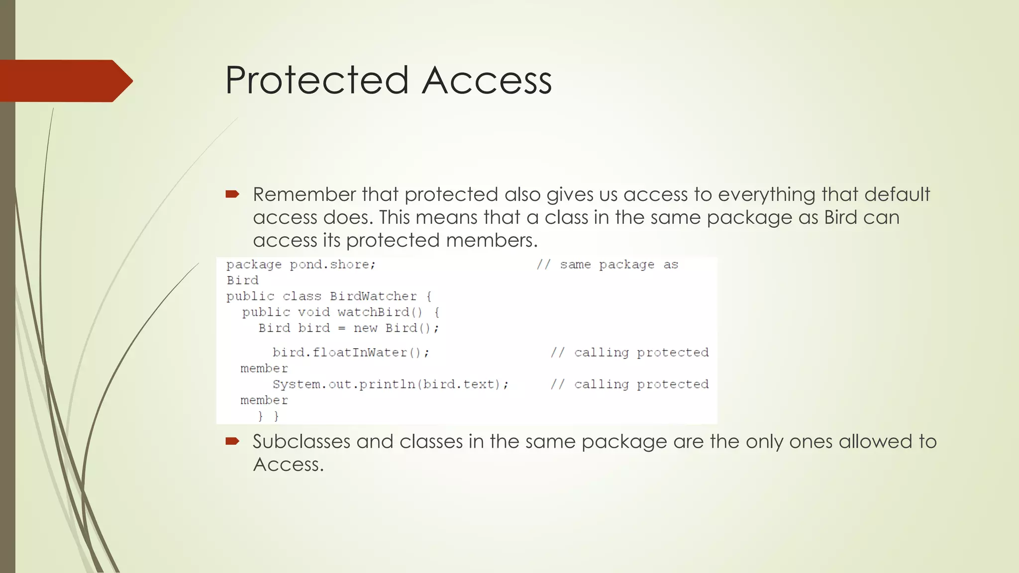 Protected Access
 Remember that protected also gives us access to everything that default
access does. This means that a class in the same package as Bird can
access its protected members.
 Subclasses and classes in the same package are the only ones allowed to
Access.
 