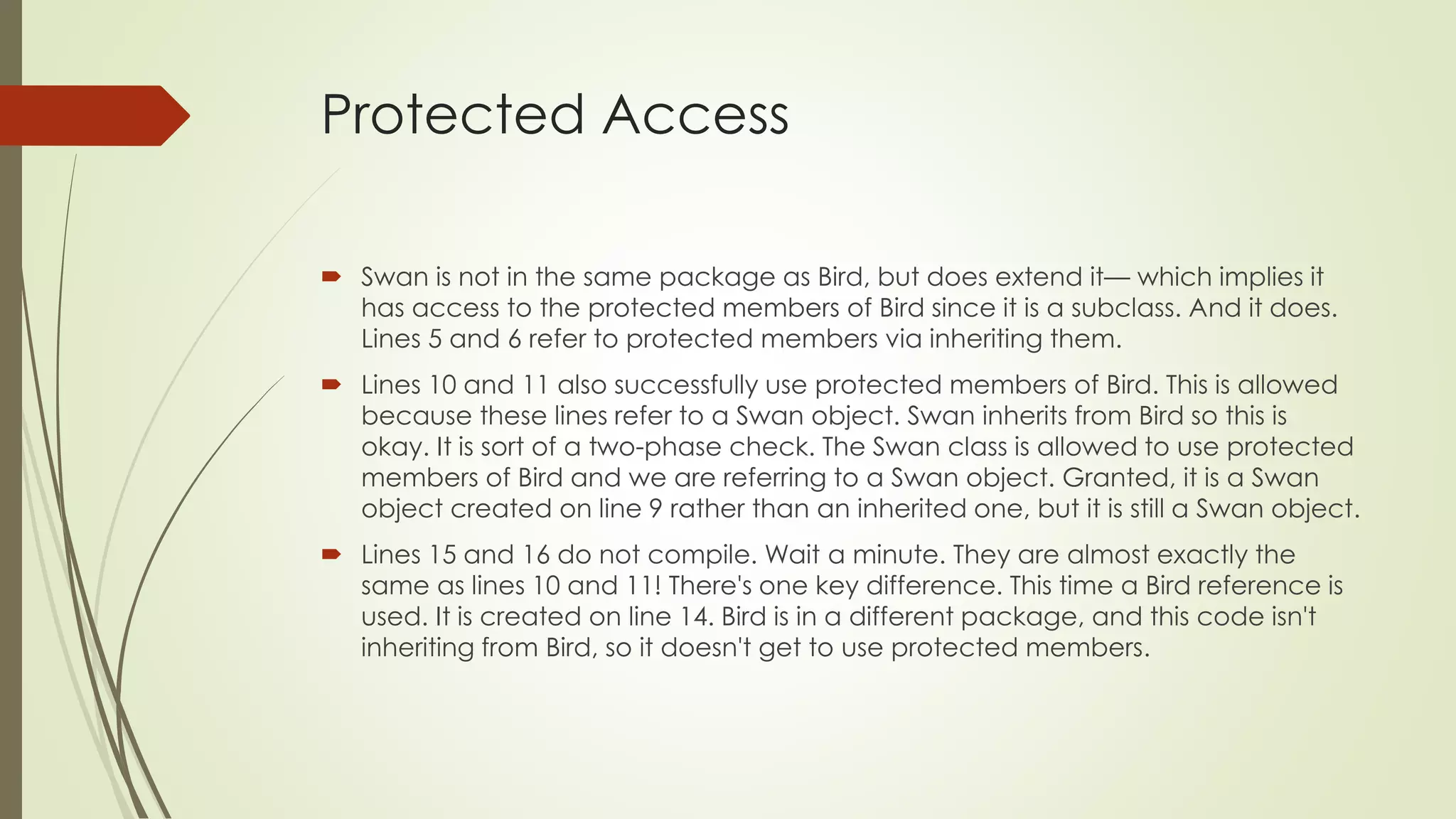 Protected Access
 Swan is not in the same package as Bird, but does extend it— which implies it
has access to the protected members of Bird since it is a subclass. And it does.
Lines 5 and 6 refer to protected members via inheriting them.
 Lines 10 and 11 also successfully use protected members of Bird. This is allowed
because these lines refer to a Swan object. Swan inherits from Bird so this is
okay. It is sort of a two-phase check. The Swan class is allowed to use protected
members of Bird and we are referring to a Swan object. Granted, it is a Swan
object created on line 9 rather than an inherited one, but it is still a Swan object.
 Lines 15 and 16 do not compile. Wait a minute. They are almost exactly the
same as lines 10 and 11! There's one key difference. This time a Bird reference is
used. It is created on line 14. Bird is in a different package, and this code isn't
inheriting from Bird, so it doesn't get to use protected members.
 