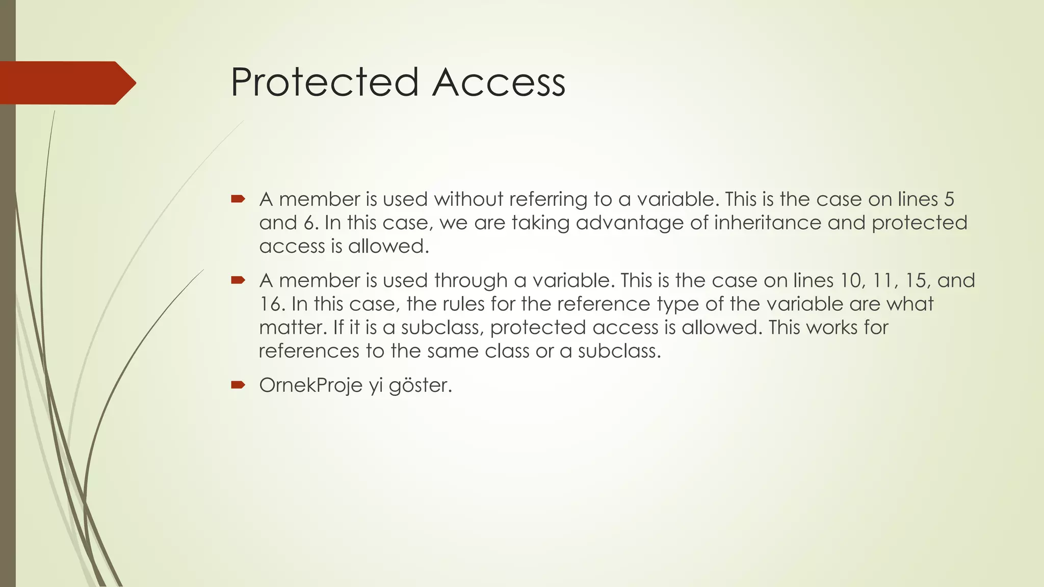 Protected Access
 A member is used without referring to a variable. This is the case on lines 5
and 6. In this case, we are taking advantage of inheritance and protected
access is allowed.
 A member is used through a variable. This is the case on lines 10, 11, 15, and
16. In this case, the rules for the reference type of the variable are what
matter. If it is a subclass, protected access is allowed. This works for
references to the same class or a subclass.
 OrnekProje yi göster.
 