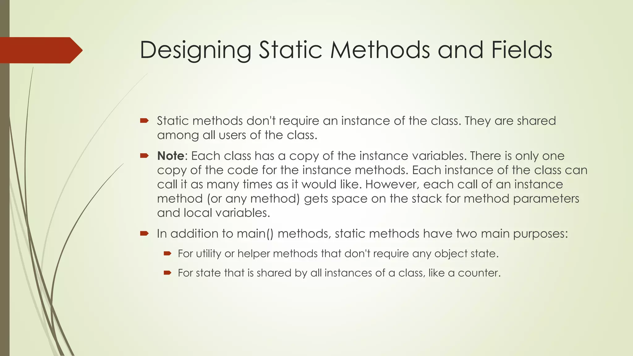 Designing Static Methods and Fields
 Static methods don't require an instance of the class. They are shared
among all users of the class.
 Note: Each class has a copy of the instance variables. There is only one
copy of the code for the instance methods. Each instance of the class can
call it as many times as it would like. However, each call of an instance
method (or any method) gets space on the stack for method parameters
and local variables.
 In addition to main() methods, static methods have two main purposes:
 For utility or helper methods that don't require any object state.
 For state that is shared by all instances of a class, like a counter.
 