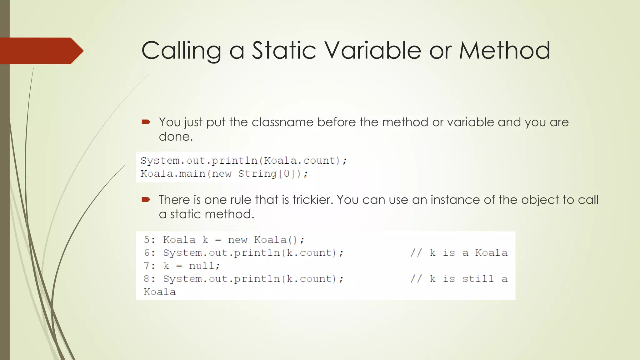 Calling a Static Variable or Method
 You just put the classname before the method or variable and you are
done.
 There is one rule that is trickier. You can use an instance of the object to call
a static method.
 