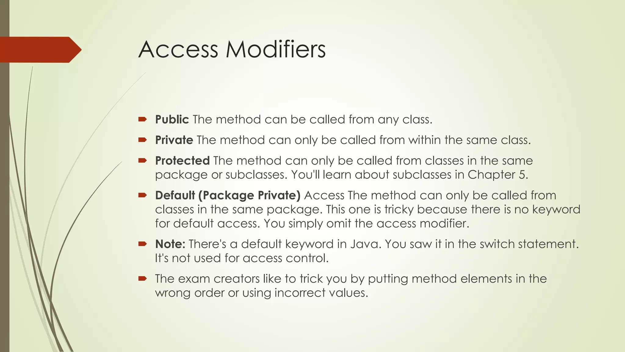 Access Modifiers
 Public The method can be called from any class.
 Private The method can only be called from within the same class.
 Protected The method can only be called from classes in the same
package or subclasses. You'll learn about subclasses in Chapter 5.
 Default (Package Private) Access The method can only be called from
classes in the same package. This one is tricky because there is no keyword
for default access. You simply omit the access modifier.
 Note: There's a default keyword in Java. You saw it in the switch statement.
It's not used for access control.
 The exam creators like to trick you by putting method elements in the
wrong order or using incorrect values.
 