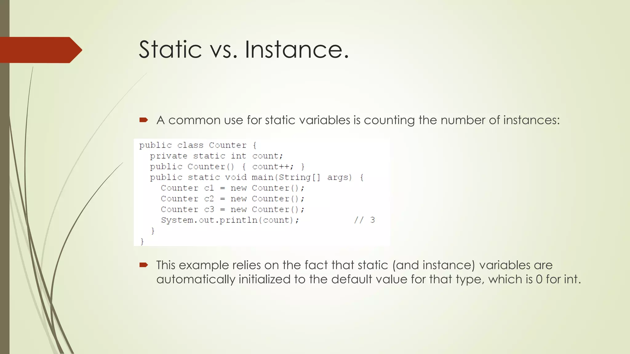 Static vs. Instance.
 A common use for static variables is counting the number of instances:
 This example relies on the fact that static (and instance) variables are
automatically initialized to the default value for that type, which is 0 for int.
 