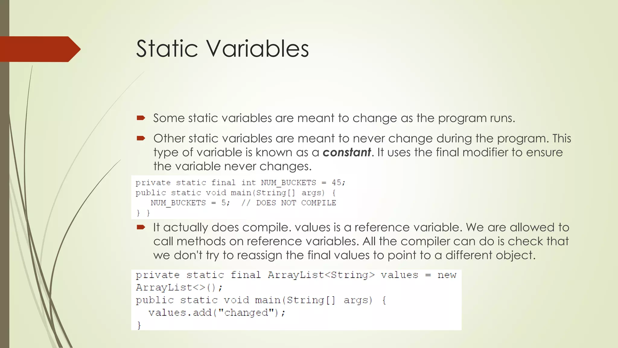 Static Variables
 Some static variables are meant to change as the program runs.
 Other static variables are meant to never change during the program. This
type of variable is known as a constant. It uses the final modifier to ensure
the variable never changes.
 It actually does compile. values is a reference variable. We are allowed to
call methods on reference variables. All the compiler can do is check that
we don't try to reassign the final values to point to a different object.
 