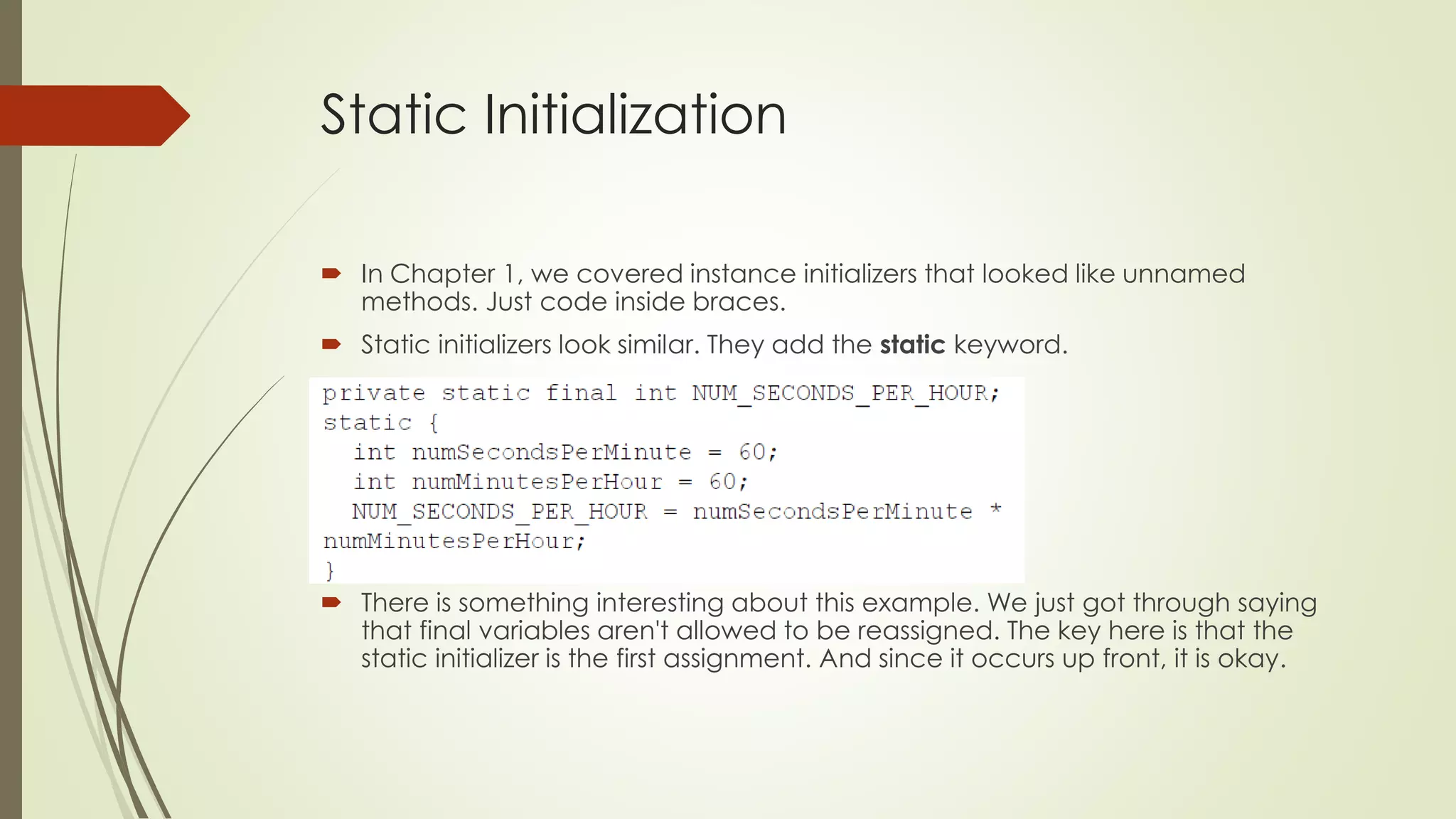 Static Initialization
 In Chapter 1, we covered instance initializers that looked like unnamed
methods. Just code inside braces.
 Static initializers look similar. They add the static keyword.
 There is something interesting about this example. We just got through saying
that final variables aren't allowed to be reassigned. The key here is that the
static initializer is the first assignment. And since it occurs up front, it is okay.
 