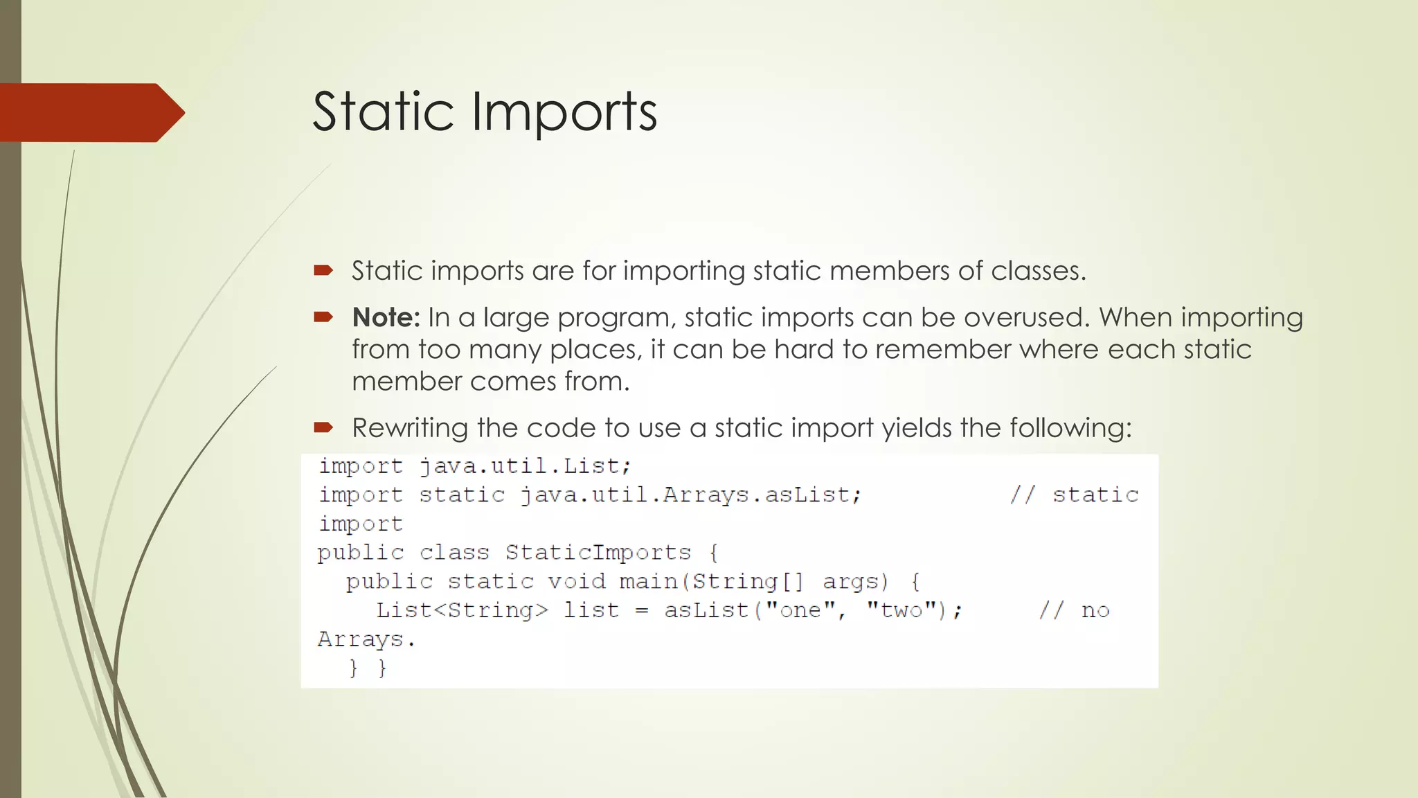 Static Imports
 Static imports are for importing static members of classes.
 Note: In a large program, static imports can be overused. When importing
from too many places, it can be hard to remember where each static
member comes from.
 Rewriting the code to use a static import yields the following:
 