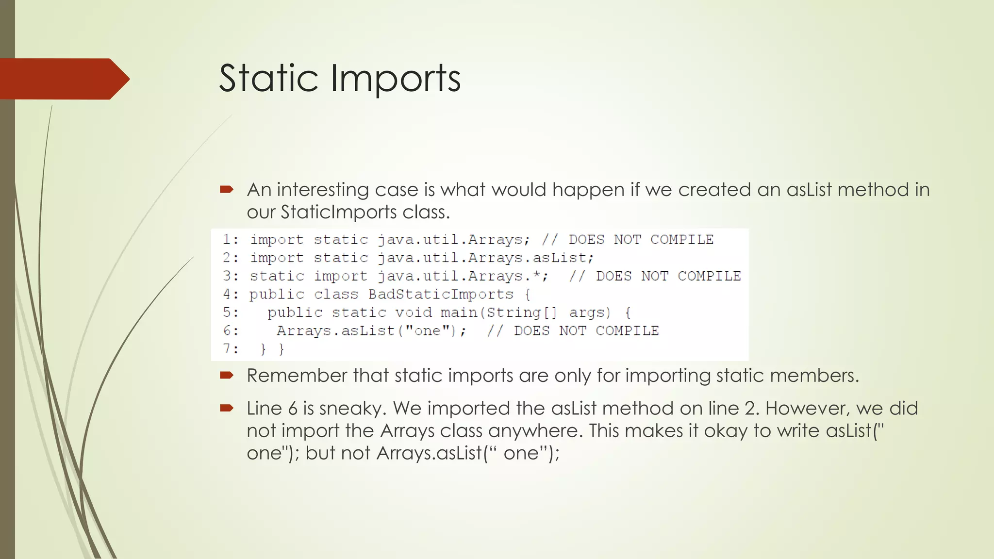 Static Imports
 An interesting case is what would happen if we created an asList method in
our StaticImports class.
 Remember that static imports are only for importing static members.
 Line 6 is sneaky. We imported the asList method on line 2. However, we did
not import the Arrays class anywhere. This makes it okay to write asList("
one"); but not Arrays.asList(“ one”);
 