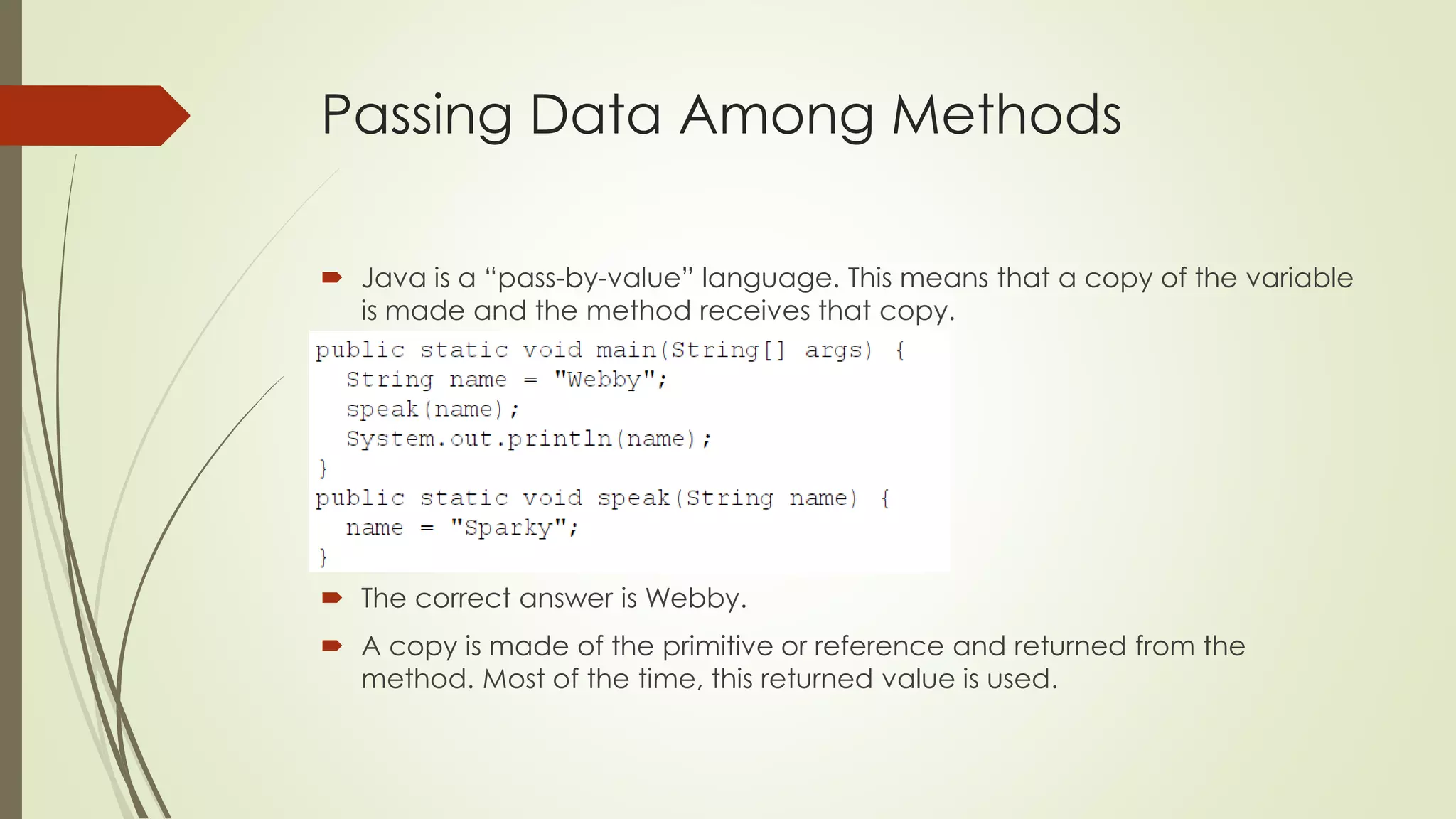 Passing Data Among Methods
 Java is a “pass-by-value” language. This means that a copy of the variable
is made and the method receives that copy.
 The correct answer is Webby.
 A copy is made of the primitive or reference and returned from the
method. Most of the time, this returned value is used.
 
