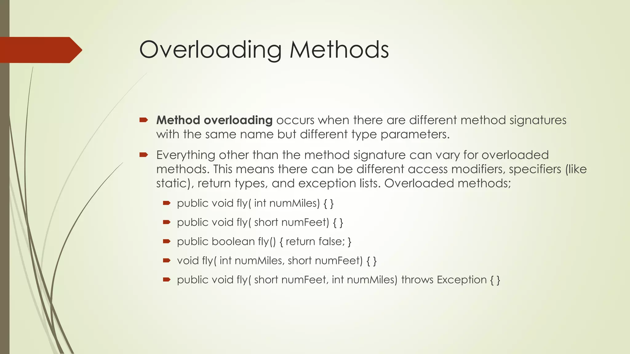 Overloading Methods
 Method overloading occurs when there are different method signatures
with the same name but different type parameters.
 Everything other than the method signature can vary for overloaded
methods. This means there can be different access modifiers, specifiers (like
static), return types, and exception lists. Overloaded methods;
 public void fly( int numMiles) { }
 public void fly( short numFeet) { }
 public boolean fly() { return false; }
 void fly( int numMiles, short numFeet) { }
 public void fly( short numFeet, int numMiles) throws Exception { }
 