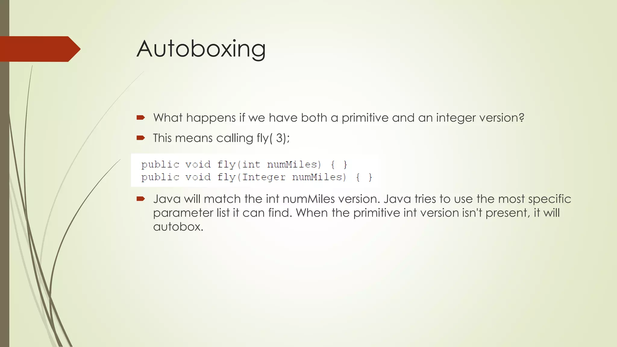 Autoboxing
 What happens if we have both a primitive and an integer version?
 This means calling fly( 3);
 Java will match the int numMiles version. Java tries to use the most specific
parameter list it can find. When the primitive int version isn't present, it will
autobox.
 
