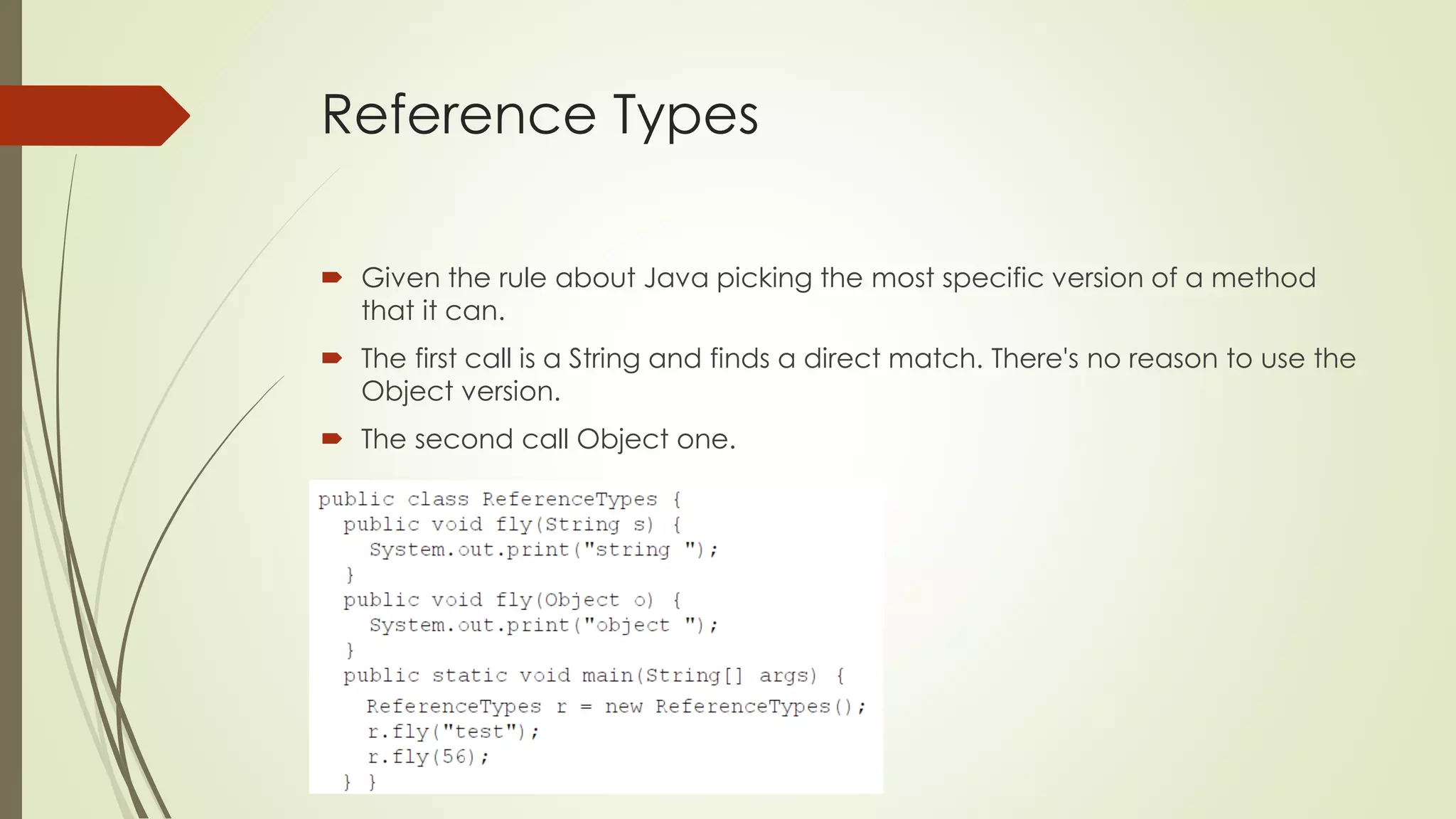 Reference Types
 Given the rule about Java picking the most specific version of a method
that it can.
 The first call is a String and finds a direct match. There's no reason to use the
Object version.
 The second call Object one.
 