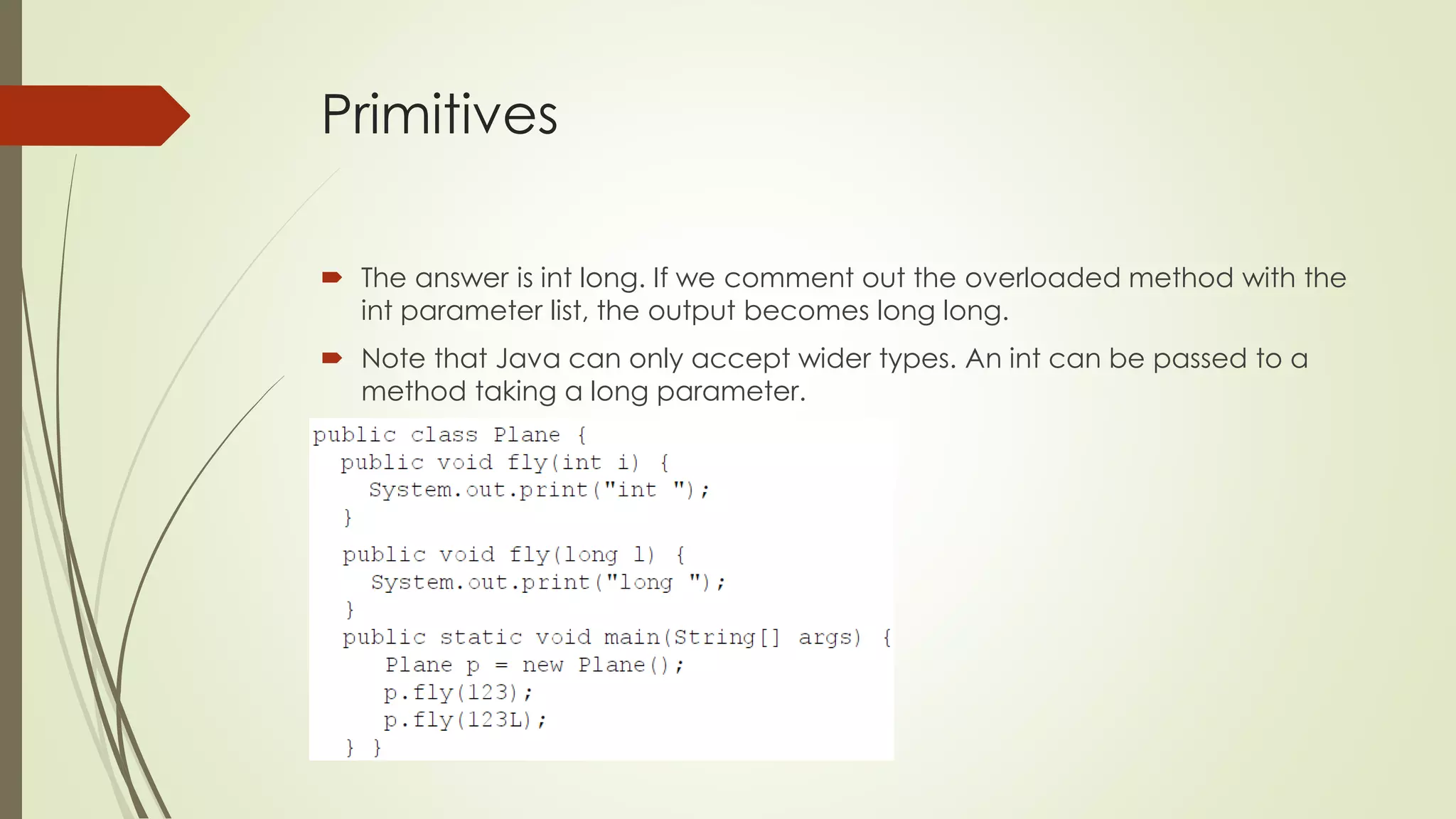 Primitives
 The answer is int long. If we comment out the overloaded method with the
int parameter list, the output becomes long long.
 Note that Java can only accept wider types. An int can be passed to a
method taking a long parameter.
 