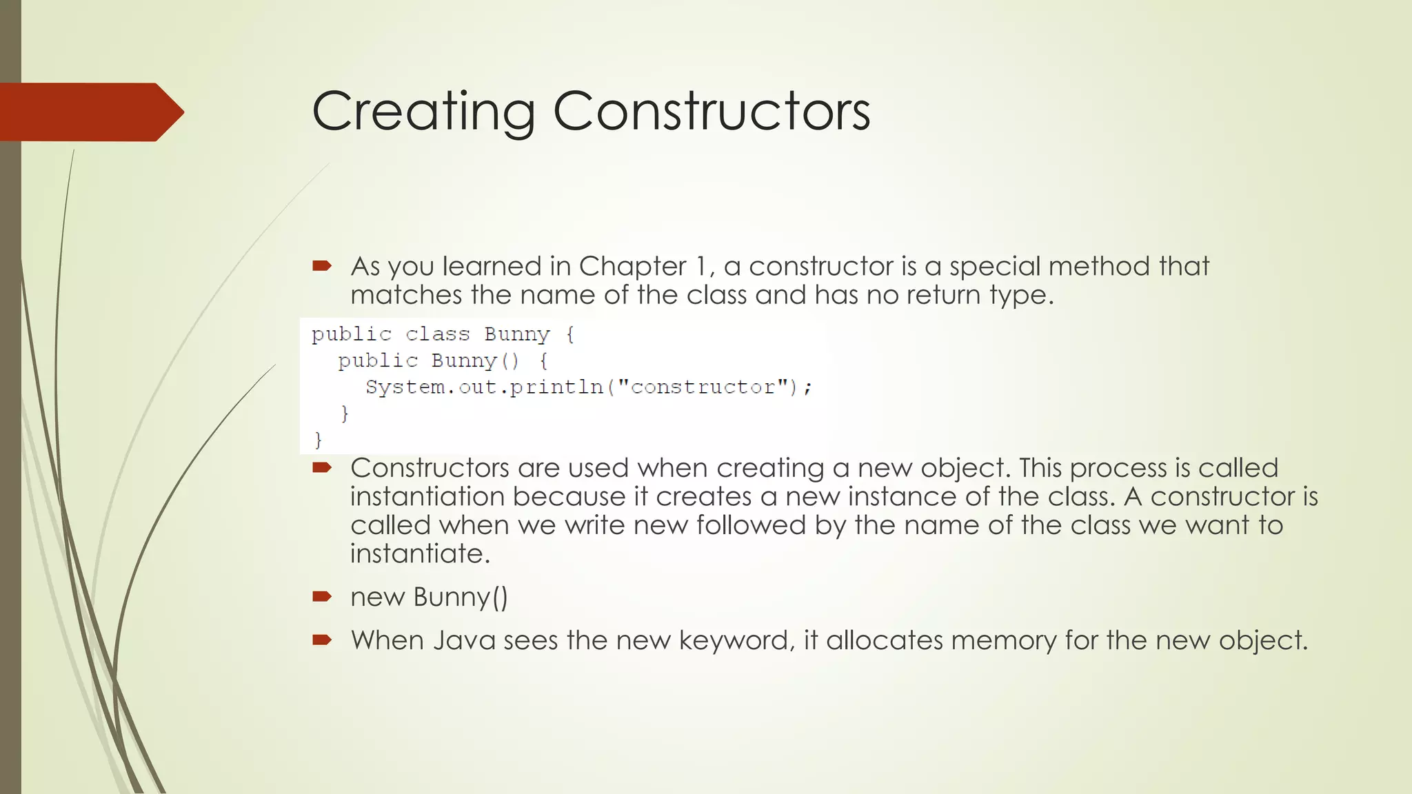 Creating Constructors
 As you learned in Chapter 1, a constructor is a special method that
matches the name of the class and has no return type.
 Constructors are used when creating a new object. This process is called
instantiation because it creates a new instance of the class. A constructor is
called when we write new followed by the name of the class we want to
instantiate.
 new Bunny()
 When Java sees the new keyword, it allocates memory for the new object.
 