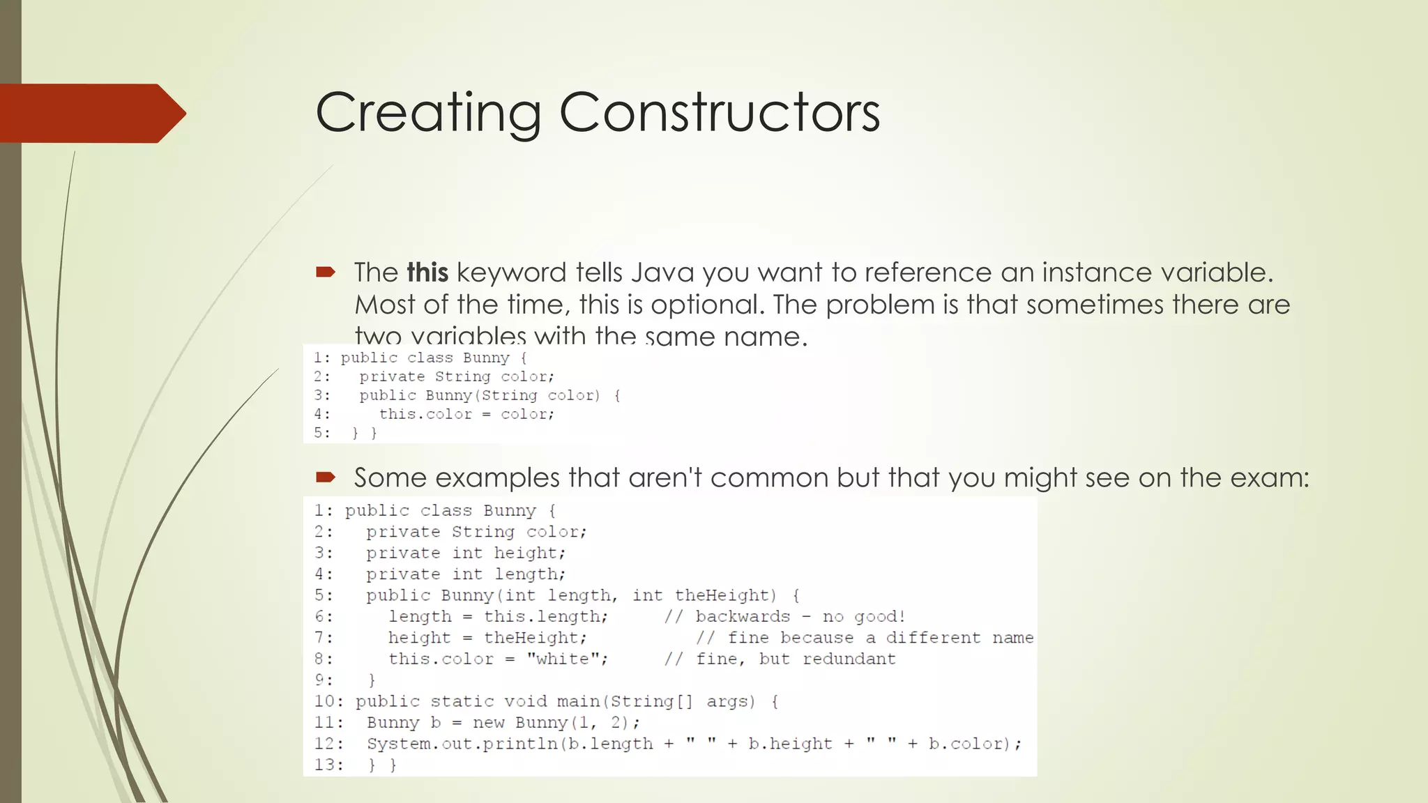 Creating Constructors
 The this keyword tells Java you want to reference an instance variable.
Most of the time, this is optional. The problem is that sometimes there are
two variables with the same name.
 Some examples that aren't common but that you might see on the exam:
 