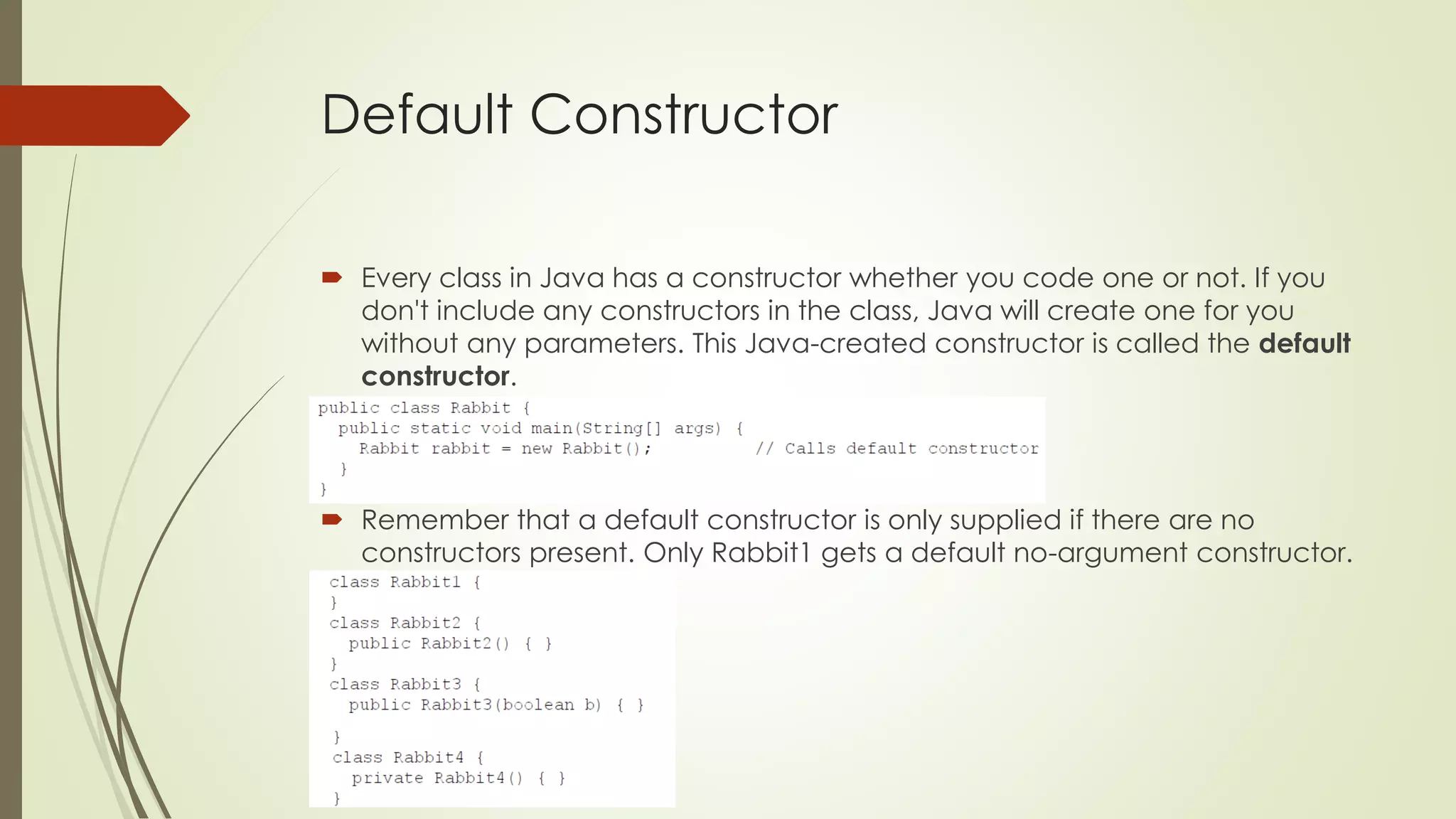 Default Constructor
 Every class in Java has a constructor whether you code one or not. If you
don't include any constructors in the class, Java will create one for you
without any parameters. This Java-created constructor is called the default
constructor.
 Remember that a default constructor is only supplied if there are no
constructors present. Only Rabbit1 gets a default no-argument constructor.
 