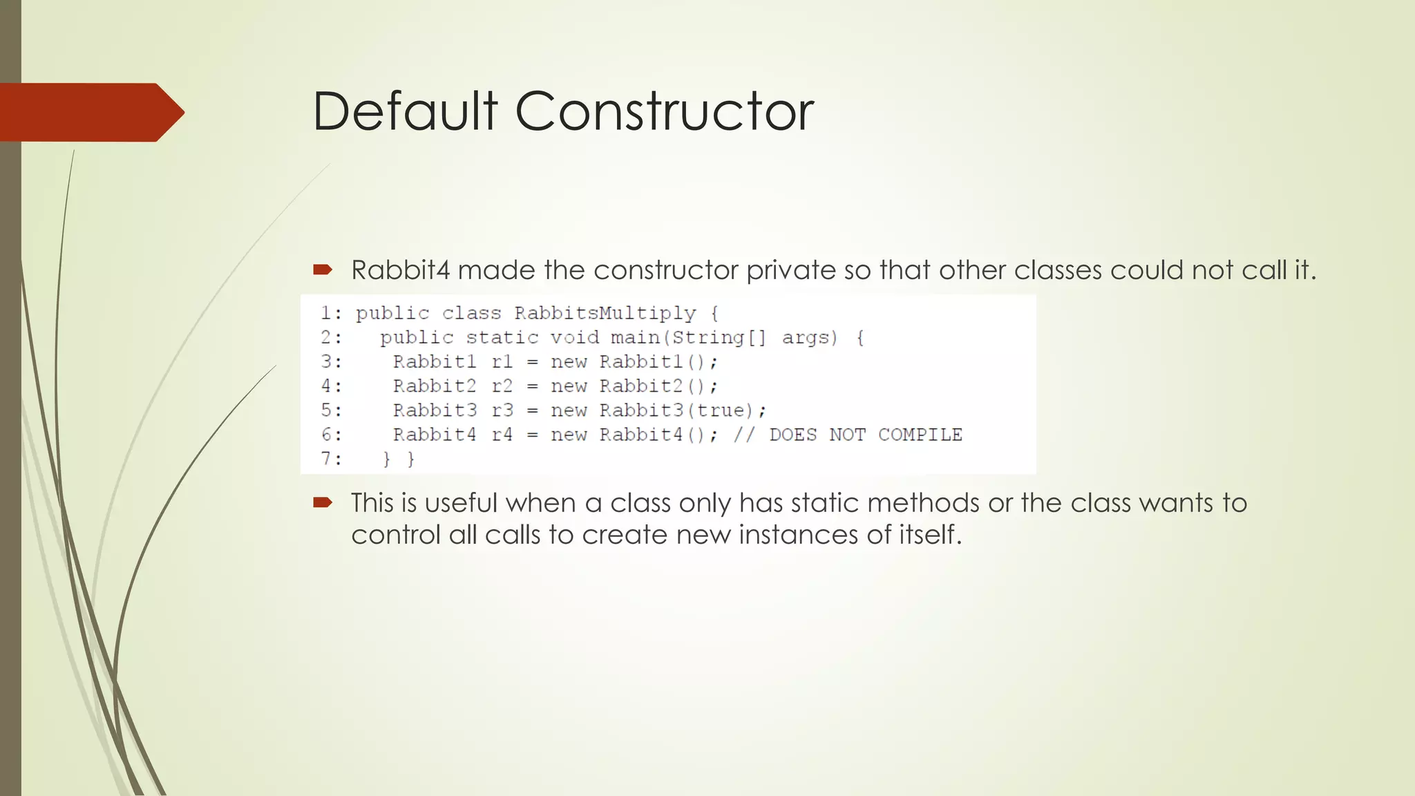 Default Constructor
 Rabbit4 made the constructor private so that other classes could not call it.
 This is useful when a class only has static methods or the class wants to
control all calls to create new instances of itself.
 