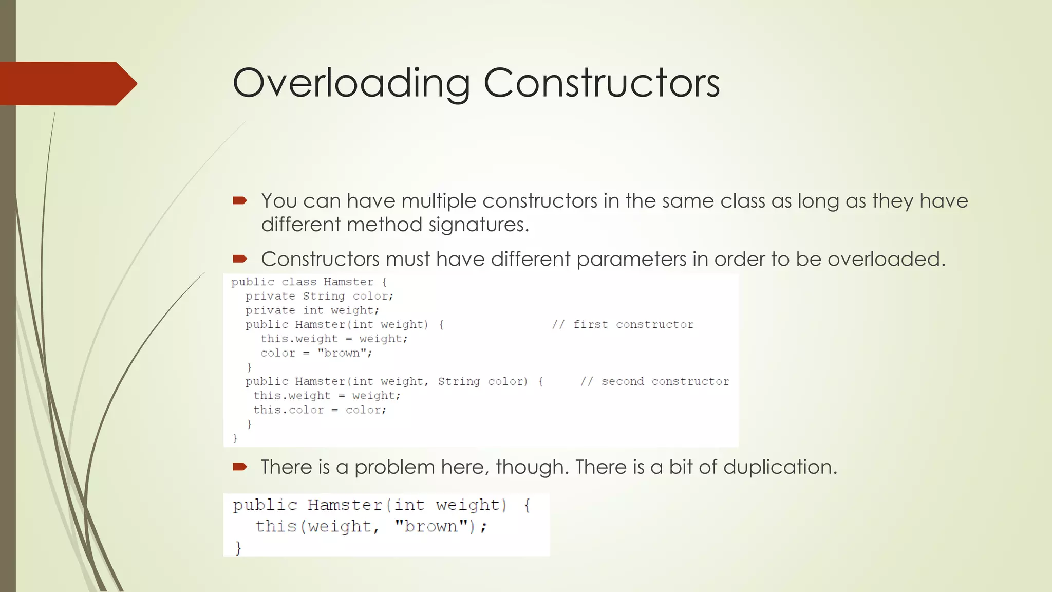 Overloading Constructors
 You can have multiple constructors in the same class as long as they have
different method signatures.
 Constructors must have different parameters in order to be overloaded.
 There is a problem here, though. There is a bit of duplication.
 