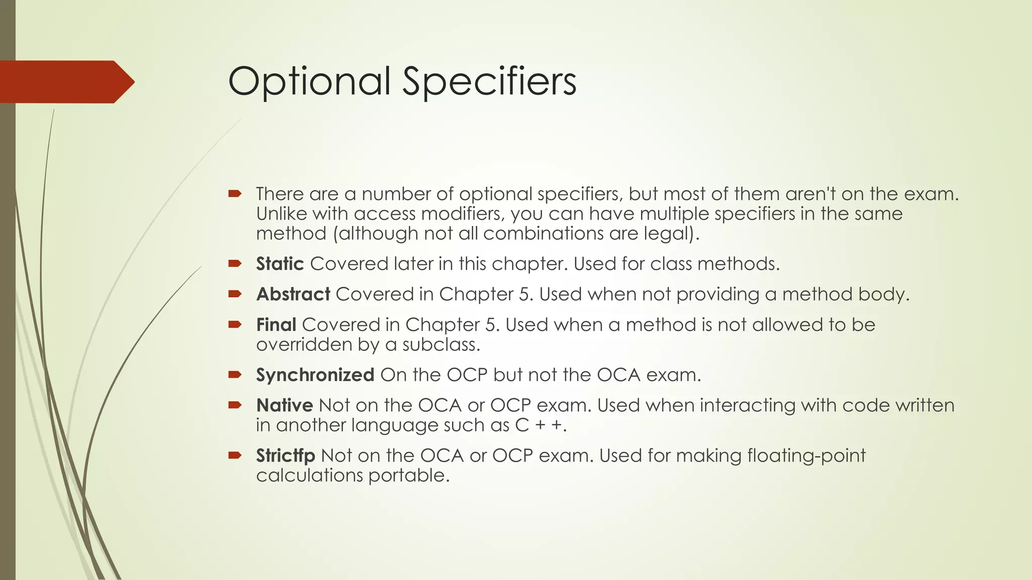 Optional Specifiers
 There are a number of optional specifiers, but most of them aren't on the exam.
Unlike with access modifiers, you can have multiple specifiers in the same
method (although not all combinations are legal).
 Static Covered later in this chapter. Used for class methods.
 Abstract Covered in Chapter 5. Used when not providing a method body.
 Final Covered in Chapter 5. Used when a method is not allowed to be
overridden by a subclass.
 Synchronized On the OCP but not the OCA exam.
 Native Not on the OCA or OCP exam. Used when interacting with code written
in another language such as C + +.
 Strictfp Not on the OCA or OCP exam. Used for making floating-point
calculations portable.
 