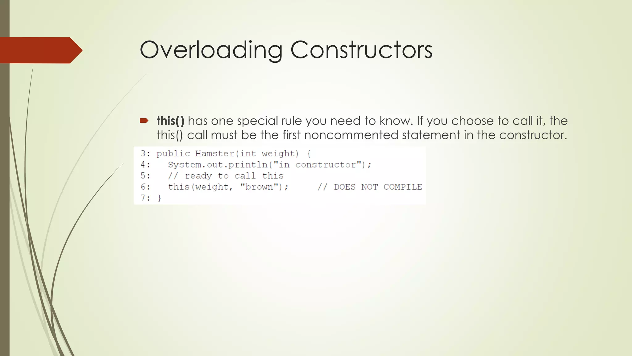 Overloading Constructors
 this() has one special rule you need to know. If you choose to call it, the
this() call must be the first noncommented statement in the constructor.
 