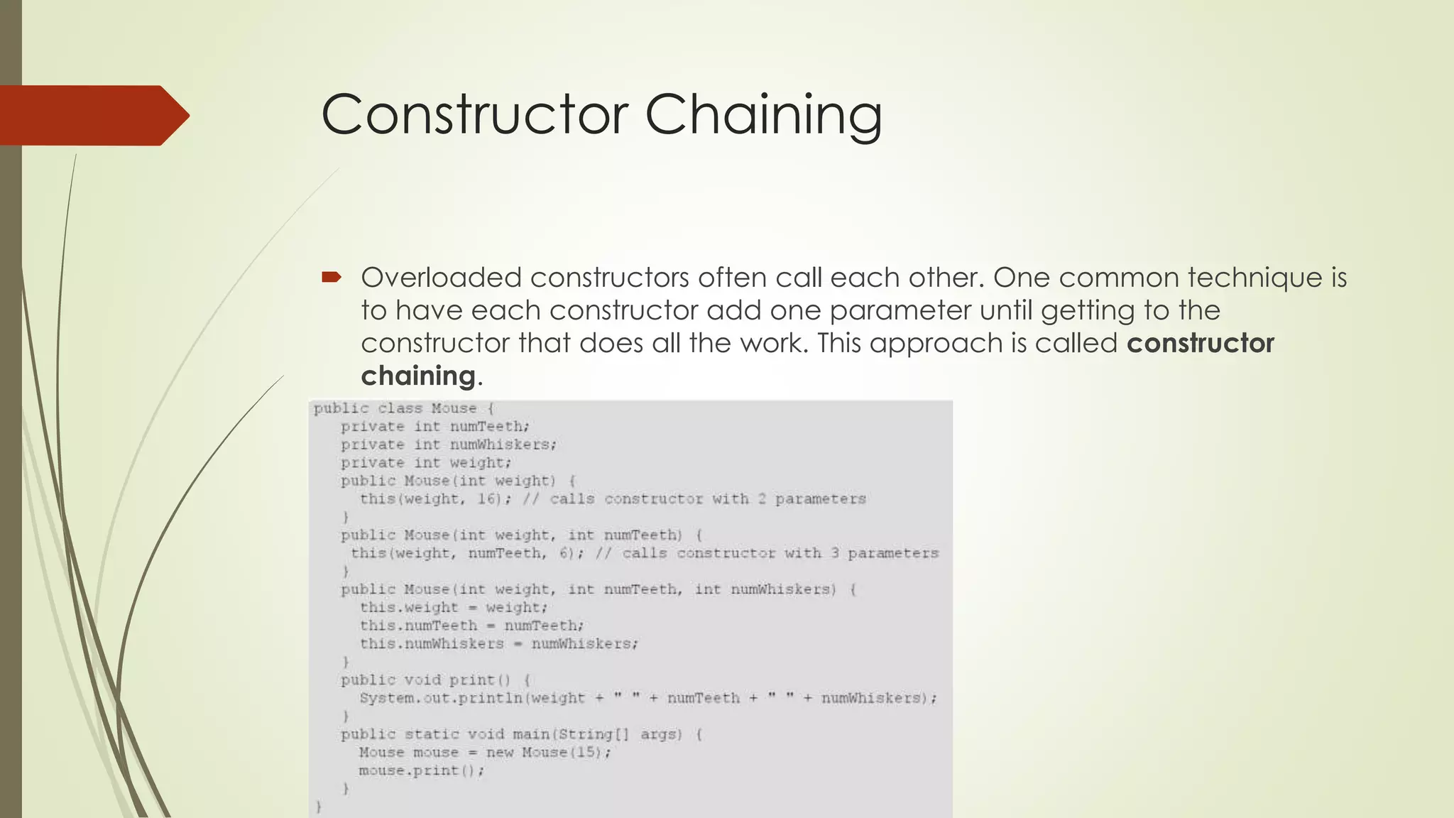 Constructor Chaining
 Overloaded constructors often call each other. One common technique is
to have each constructor add one parameter until getting to the
constructor that does all the work. This approach is called constructor
chaining.
 